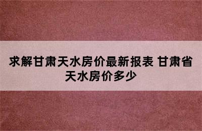 求解甘肃天水房价最新报表 甘肃省天水房价多少